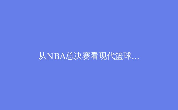 从NBA总决赛看现代篮球的战术演进与巨星价值