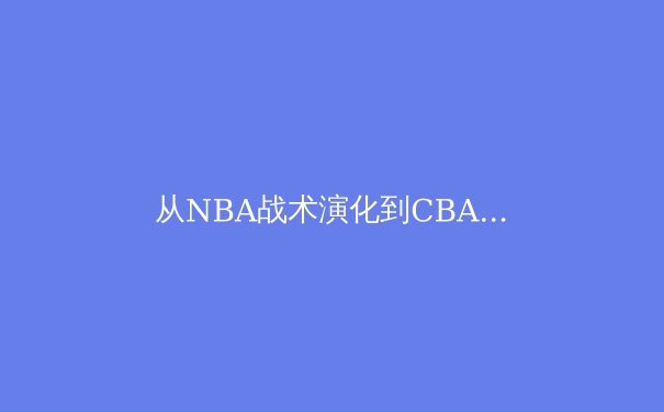 从NBA战术演化到CBA本土化实践：现代篮球的空间革命与防守博弈