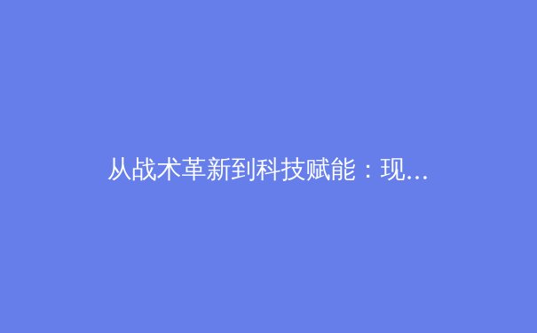 从战术革新到科技赋能：现代足球的演变与未来趋势